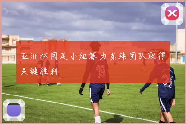 亚洲杯国足小组赛力克韩国队取得关键胜利
