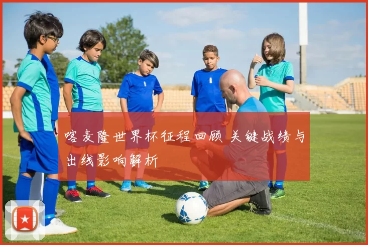 喀麦隆世界杯征程回顾 关键战绩与出线影响解析