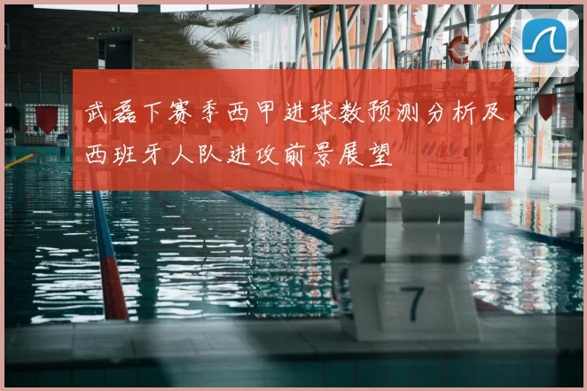 武磊下赛季西甲进球数预测分析及西班牙人队进攻前景展望