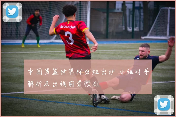 中国男篮世界杯分组出炉 小组对手解析及出线前景预测