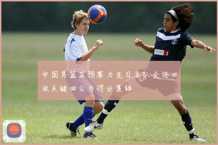 中国男篮亚预赛力克日本队全场回放关键回合与得分集锦
