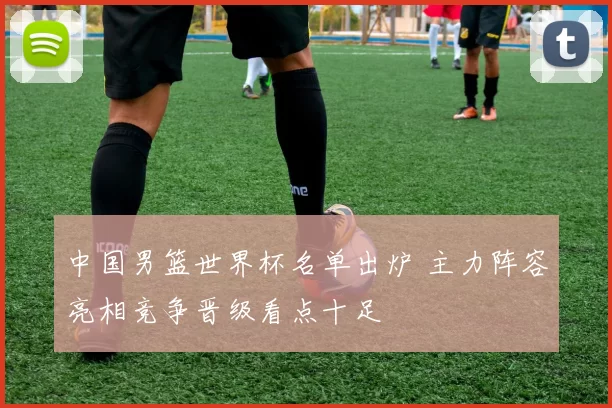 中国男篮世界杯名单出炉 主力阵容亮相竞争晋级看点十足