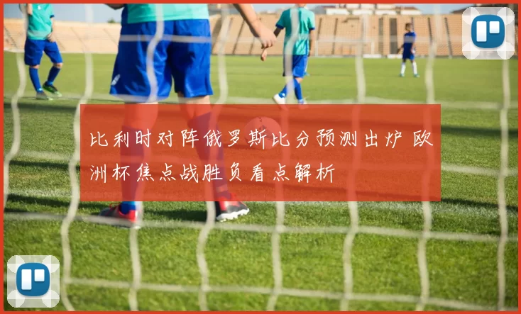 比利时对阵俄罗斯比分预测出炉 欧洲杯焦点战胜负看点解析