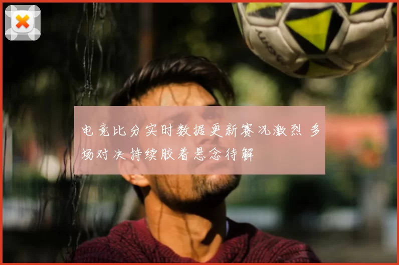 电竞比分实时数据更新赛况激烈 多场对决持续胶着悬念待解