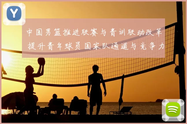 中国男篮推进联赛与青训联动改革 提升青年球员国家队通道与竞争力